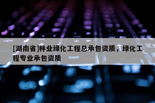 [湖南省]林業(yè)綠化工程總承包資質，綠化工程專業(yè)承包資質