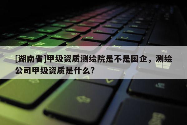 [湖南省]甲級資質(zhì)測繪院是不是國企，測繪公司甲級資質(zhì)是什么?