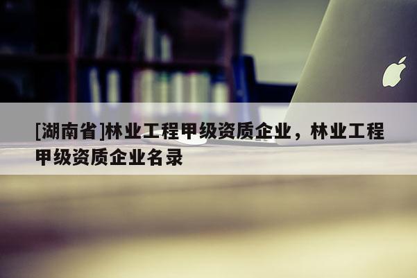 [湖南省]林業(yè)工程甲級資質(zhì)企業(yè)，林業(yè)工程甲級資質(zhì)企業(yè)名錄