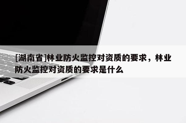 [湖南省]林業(yè)防火監(jiān)控對資質(zhì)的要求，林業(yè)防火監(jiān)控對資質(zhì)的要求是什么