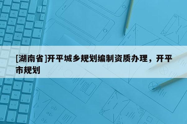 [湖南省]開平城鄉(xiāng)規(guī)劃編制資質(zhì)辦理，開平市規(guī)劃