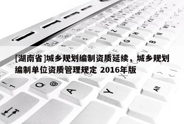 [湖南省]城鄉(xiāng)規(guī)劃編制資質(zhì)延續(xù)，城鄉(xiāng)規(guī)劃編制單位資質(zhì)管理規(guī)定 2016年版