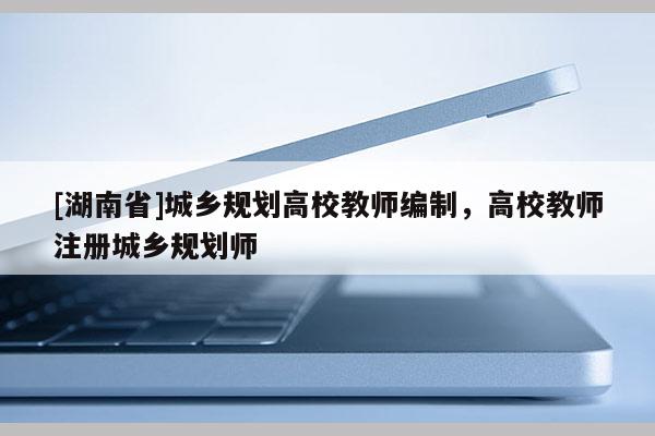 [湖南省]城鄉(xiāng)規(guī)劃高校教師編制，高校教師注冊(cè)城鄉(xiāng)規(guī)劃師