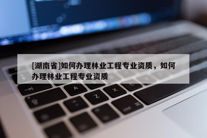 [湖南省]如何辦理林業(yè)工程專業(yè)資質(zhì)，如何辦理林業(yè)工程專業(yè)資質(zhì)