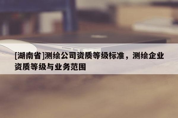 [湖南省]測繪公司資質(zhì)等級標(biāo)準(zhǔn)，測繪企業(yè)資質(zhì)等級與業(yè)務(wù)范圍