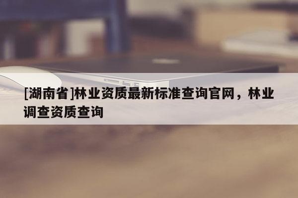 [湖南省]林業(yè)資質(zhì)最新標準查詢官網(wǎng)，林業(yè)調(diào)查資質(zhì)查詢