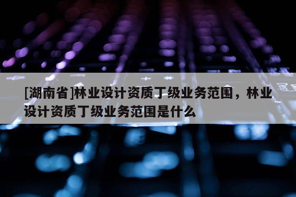 [湖南省]林業(yè)設(shè)計(jì)資質(zhì)丁級(jí)業(yè)務(wù)范圍，林業(yè)設(shè)計(jì)資質(zhì)丁級(jí)業(yè)務(wù)范圍是什么