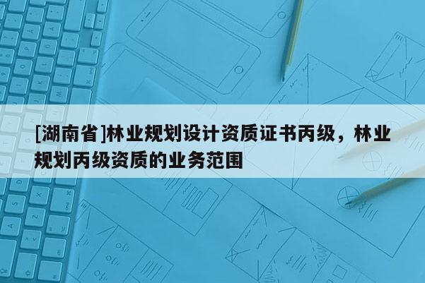 [湖南省]林業(yè)規(guī)劃設(shè)計資質(zhì)證書丙級，林業(yè)規(guī)劃丙級資質(zhì)的業(yè)務(wù)范圍