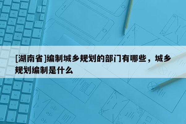 [湖南省]編制城鄉(xiāng)規(guī)劃的部門有哪些，城鄉(xiāng)規(guī)劃編制是什么