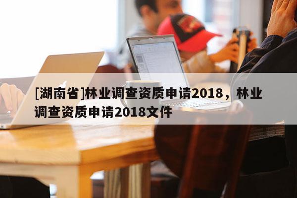 [湖南省]林業(yè)調(diào)查資質(zhì)申請2018，林業(yè)調(diào)查資質(zhì)申請2018文件