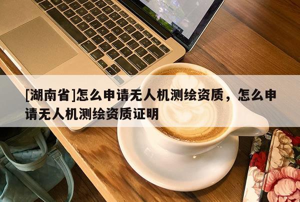 [湖南省]怎么申請無人機測繪資質，怎么申請無人機測繪資質證明