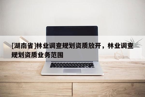 [湖南省]林業(yè)調(diào)查規(guī)劃資質(zhì)放開，林業(yè)調(diào)查規(guī)劃資質(zhì)業(yè)務(wù)范圍