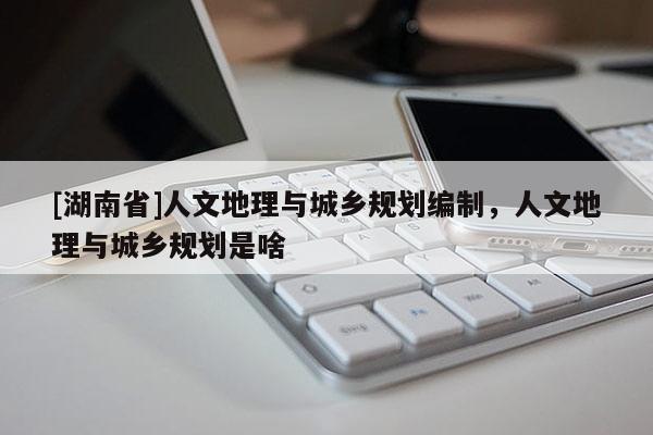 [湖南省]人文地理與城鄉(xiāng)規(guī)劃編制，人文地理與城鄉(xiāng)規(guī)劃是啥