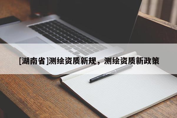 [湖南省]測繪資質(zhì)新規(guī)，測繪資質(zhì)新政策