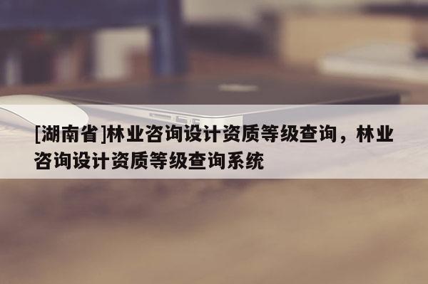 [湖南省]林業(yè)咨詢設(shè)計資質(zhì)等級查詢，林業(yè)咨詢設(shè)計資質(zhì)等級查詢系統(tǒng)