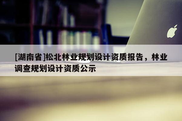 [湖南省]松北林業(yè)規(guī)劃設(shè)計資質(zhì)報告，林業(yè)調(diào)查規(guī)劃設(shè)計資質(zhì)公示