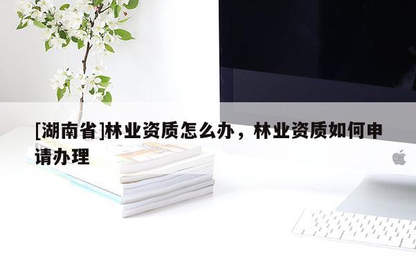 [湖南省]林業(yè)資質(zhì)怎么辦，林業(yè)資質(zhì)如何申請辦理