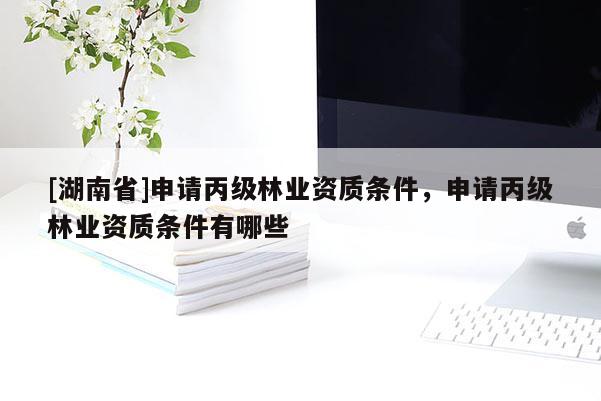 [湖南省]申請丙級林業(yè)資質(zhì)條件，申請丙級林業(yè)資質(zhì)條件有哪些