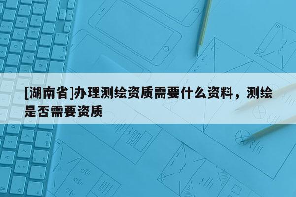 [湖南省]辦理測繪資質(zhì)需要什么資料，測繪是否需要資質(zhì)