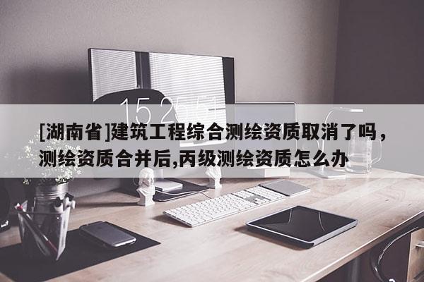 [湖南省]建筑工程綜合測(cè)繪資質(zhì)取消了嗎，測(cè)繪資質(zhì)合并后,丙級(jí)測(cè)繪資質(zhì)怎么辦