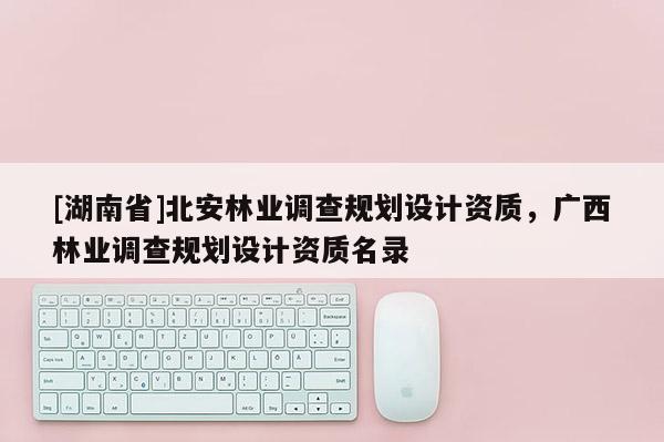 [湖南省]北安林業(yè)調(diào)查規(guī)劃設(shè)計資質(zhì)，廣西林業(yè)調(diào)查規(guī)劃設(shè)計資質(zhì)名錄