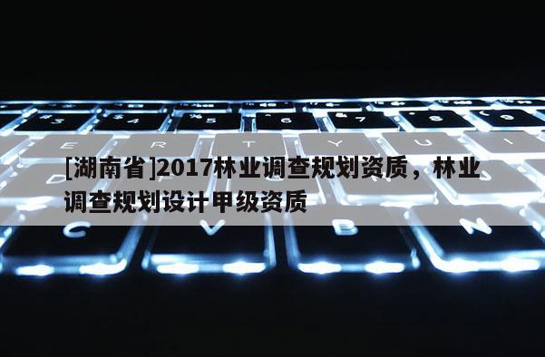 [湖南省]2017林業(yè)調(diào)查規(guī)劃資質(zhì)，林業(yè)調(diào)查規(guī)劃設(shè)計甲級資質(zhì)