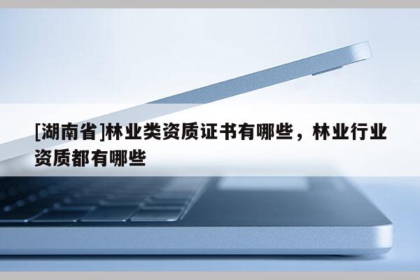 [湖南省]林業(yè)類資質(zhì)證書有哪些，林業(yè)行業(yè)資質(zhì)都有哪些