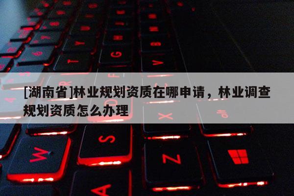 [湖南省]林業(yè)規(guī)劃資質(zhì)在哪申請，林業(yè)調(diào)查規(guī)劃資質(zhì)怎么辦理