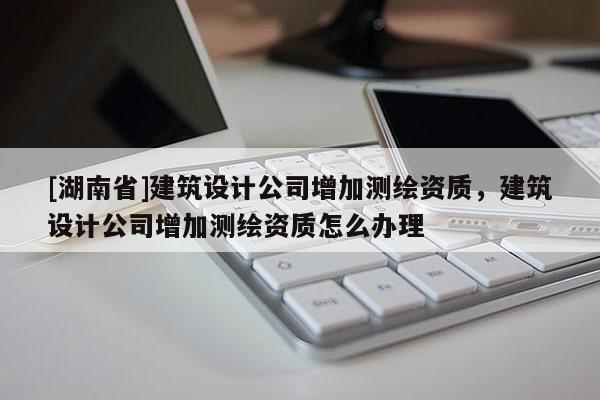 [湖南省]建筑設計公司增加測繪資質(zhì)，建筑設計公司增加測繪資質(zhì)怎么辦理