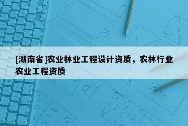 [湖南省]農(nóng)業(yè)林業(yè)工程設(shè)計資質(zhì)，農(nóng)林行業(yè)農(nóng)業(yè)工程資質(zhì)