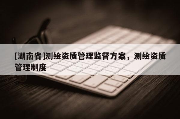 [湖南省]測(cè)繪資質(zhì)管理監(jiān)督方案，測(cè)繪資質(zhì)管理制度