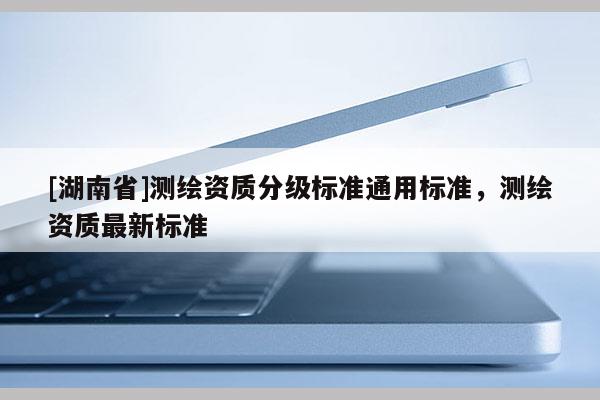 [湖南省]測(cè)繪資質(zhì)分級(jí)標(biāo)準(zhǔn)通用標(biāo)準(zhǔn)，測(cè)繪資質(zhì)最新標(biāo)準(zhǔn)