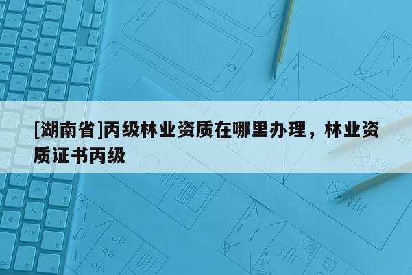 [湖南省]丙級林業(yè)資質(zhì)在哪里辦理，林業(yè)資質(zhì)證書丙級