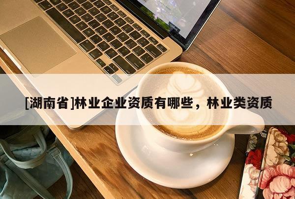 [湖南省]林業(yè)企業(yè)資質(zhì)有哪些，林業(yè)類資質(zhì)