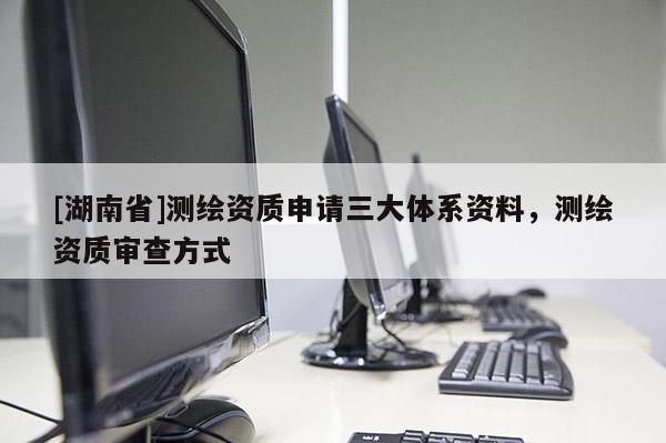 [湖南省]測繪資質(zhì)申請三大體系資料，測繪資質(zhì)審查方式