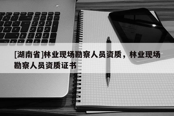 [湖南省]林業(yè)現場勘察人員資質，林業(yè)現場勘察人員資質證書