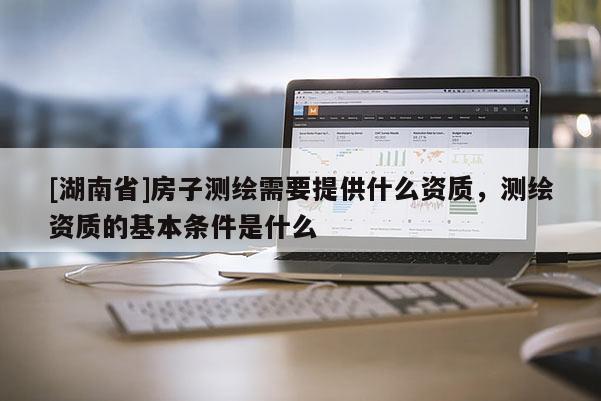 [湖南省]房子測繪需要提供什么資質(zhì)，測繪資質(zhì)的基本條件是什么