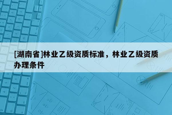 [湖南省]林業(yè)乙級資質(zhì)標準，林業(yè)乙級資質(zhì)辦理條件