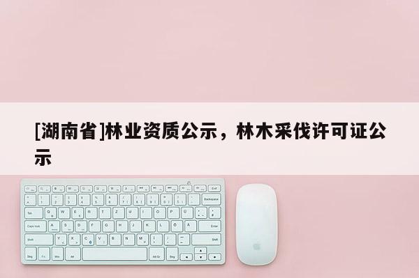 [湖南省]林業(yè)資質(zhì)公示，林木采伐許可證公示