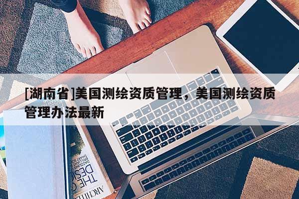 [湖南省]美國測繪資質(zhì)管理，美國測繪資質(zhì)管理辦法最新