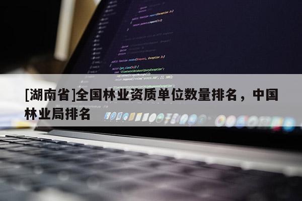 [湖南省]全國林業(yè)資質單位數(shù)量排名，中國林業(yè)局排名