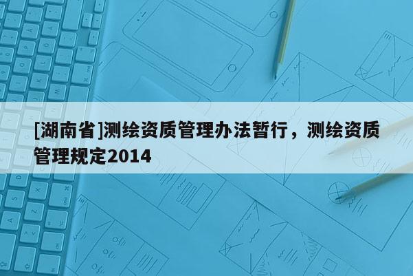 [湖南省]測(cè)繪資質(zhì)管理辦法暫行，測(cè)繪資質(zhì)管理規(guī)定2014