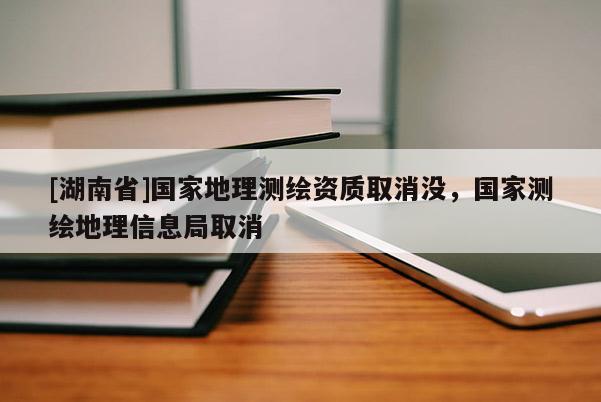 [湖南省]國(guó)家地理測(cè)繪資質(zhì)取消沒，國(guó)家測(cè)繪地理信息局取消