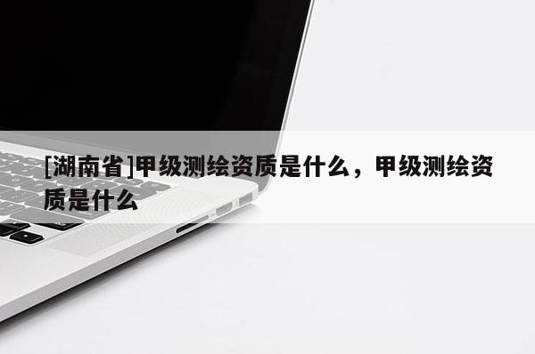 [湖南省]甲級(jí)測(cè)繪資質(zhì)是什么，甲級(jí)測(cè)繪資質(zhì)是什么