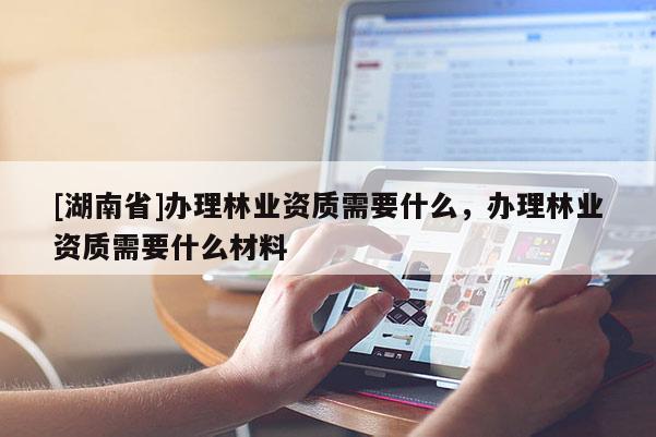 [湖南省]辦理林業(yè)資質(zhì)需要什么，辦理林業(yè)資質(zhì)需要什么材料