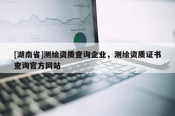 [湖南省]測繪資質(zhì)查詢企業(yè)，測繪資質(zhì)證書查詢官方網(wǎng)站