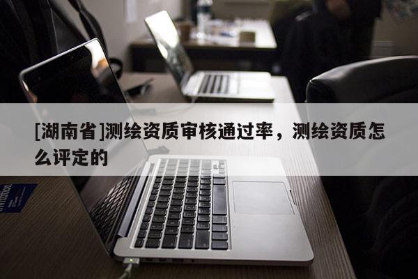 [湖南省]測繪資質(zhì)審核通過率，測繪資質(zhì)怎么評(píng)定的
