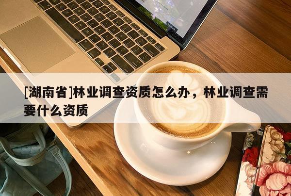 [湖南省]林業(yè)調(diào)查資質(zhì)怎么辦，林業(yè)調(diào)查需要什么資質(zhì)