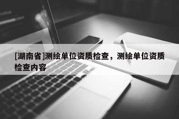 [湖南省]測繪單位資質(zhì)檢查，測繪單位資質(zhì)檢查內(nèi)容