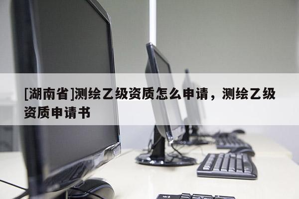 [湖南省]測繪乙級(jí)資質(zhì)怎么申請(qǐng)，測繪乙級(jí)資質(zhì)申請(qǐng)書
